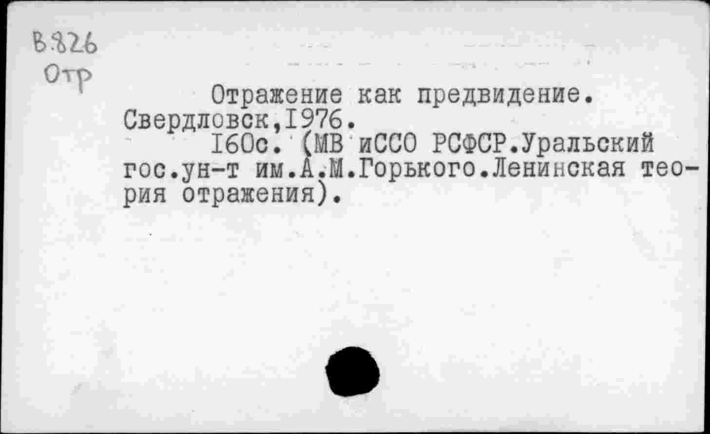 ﻿ьш
Отражение как предвидение. Свердловск.1976.
160с. (МВ иССО РСФСР.Уральский гос.ун-т им.А.М.Горького.Ленинская теория отражения).